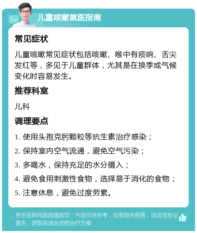 儿童咳嗽就医指南 常见症状 儿童咳嗽常见症状包括咳嗽、喉中有痰响、舌尖发红等，多见于儿童群体，尤其是在换季或气候变化时容易发生。 推荐科室 儿科 调理要点 1. 使用头孢克肟颗粒等抗生素治疗感染； 2. 保持室内空气流通，避免空气污染； 3. 多喝水，保持充足的水分摄入； 4. 避免食用刺激性食物，选择易于消化的食物； 5. 注意休息，避免过度劳累。