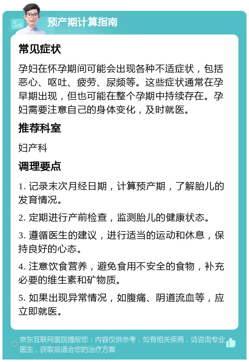 预产期计算指南 常见症状 孕妇在怀孕期间可能会出现各种不适症状，包括恶心、呕吐、疲劳、尿频等。这些症状通常在孕早期出现，但也可能在整个孕期中持续存在。孕妇需要注意自己的身体变化，及时就医。 推荐科室 妇产科 调理要点 1. 记录末次月经日期，计算预产期，了解胎儿的发育情况。 2. 定期进行产前检查，监测胎儿的健康状态。 3. 遵循医生的建议，进行适当的运动和休息，保持良好的心态。 4. 注意饮食营养，避免食用不安全的食物，补充必要的维生素和矿物质。 5. 如果出现异常情况，如腹痛、阴道流血等，应立即就医。