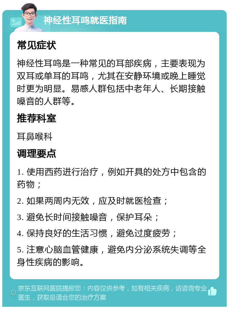 神经性耳鸣就医指南 常见症状 神经性耳鸣是一种常见的耳部疾病，主要表现为双耳或单耳的耳鸣，尤其在安静环境或晚上睡觉时更为明显。易感人群包括中老年人、长期接触噪音的人群等。 推荐科室 耳鼻喉科 调理要点 1. 使用西药进行治疗，例如开具的处方中包含的药物； 2. 如果两周内无效，应及时就医检查； 3. 避免长时间接触噪音，保护耳朵； 4. 保持良好的生活习惯，避免过度疲劳； 5. 注意心脑血管健康，避免内分泌系统失调等全身性疾病的影响。