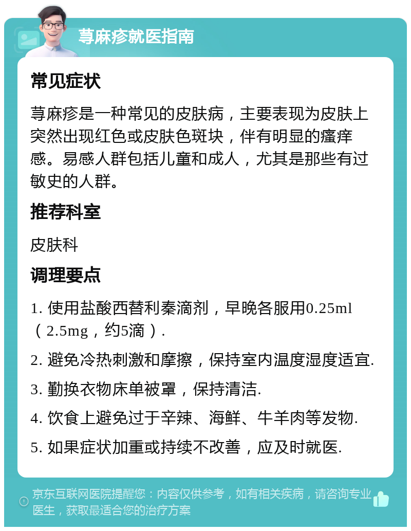 荨麻疹就医指南 常见症状 荨麻疹是一种常见的皮肤病，主要表现为皮肤上突然出现红色或皮肤色斑块，伴有明显的瘙痒感。易感人群包括儿童和成人，尤其是那些有过敏史的人群。 推荐科室 皮肤科 调理要点 1. 使用盐酸西替利秦滴剂，早晚各服用0.25ml（2.5mg，约5滴）. 2. 避免冷热刺激和摩擦，保持室内温度湿度适宜. 3. 勤换衣物床单被罩，保持清洁. 4. 饮食上避免过于辛辣、海鲜、牛羊肉等发物. 5. 如果症状加重或持续不改善，应及时就医.