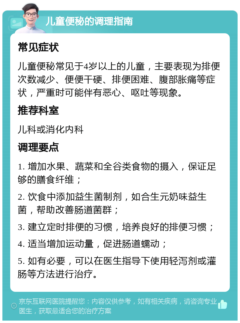 儿童便秘的调理指南 常见症状 儿童便秘常见于4岁以上的儿童，主要表现为排便次数减少、便便干硬、排便困难、腹部胀痛等症状，严重时可能伴有恶心、呕吐等现象。 推荐科室 儿科或消化内科 调理要点 1. 增加水果、蔬菜和全谷类食物的摄入，保证足够的膳食纤维； 2. 饮食中添加益生菌制剂，如合生元奶味益生菌，帮助改善肠道菌群； 3. 建立定时排便的习惯，培养良好的排便习惯； 4. 适当增加运动量，促进肠道蠕动； 5. 如有必要，可以在医生指导下使用轻泻剂或灌肠等方法进行治疗。