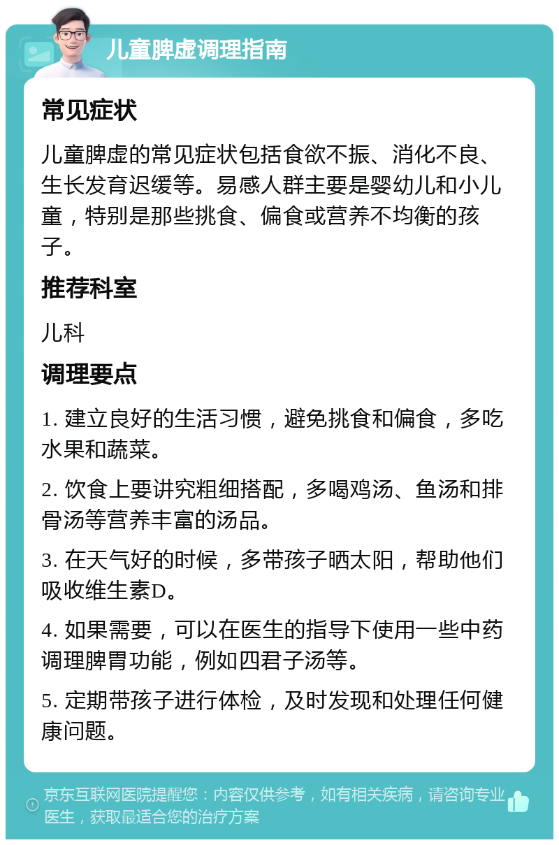 儿童脾虚调理指南 常见症状 儿童脾虚的常见症状包括食欲不振、消化不良、生长发育迟缓等。易感人群主要是婴幼儿和小儿童，特别是那些挑食、偏食或营养不均衡的孩子。 推荐科室 儿科 调理要点 1. 建立良好的生活习惯，避免挑食和偏食，多吃水果和蔬菜。 2. 饮食上要讲究粗细搭配，多喝鸡汤、鱼汤和排骨汤等营养丰富的汤品。 3. 在天气好的时候，多带孩子晒太阳，帮助他们吸收维生素D。 4. 如果需要，可以在医生的指导下使用一些中药调理脾胃功能，例如四君子汤等。 5. 定期带孩子进行体检，及时发现和处理任何健康问题。