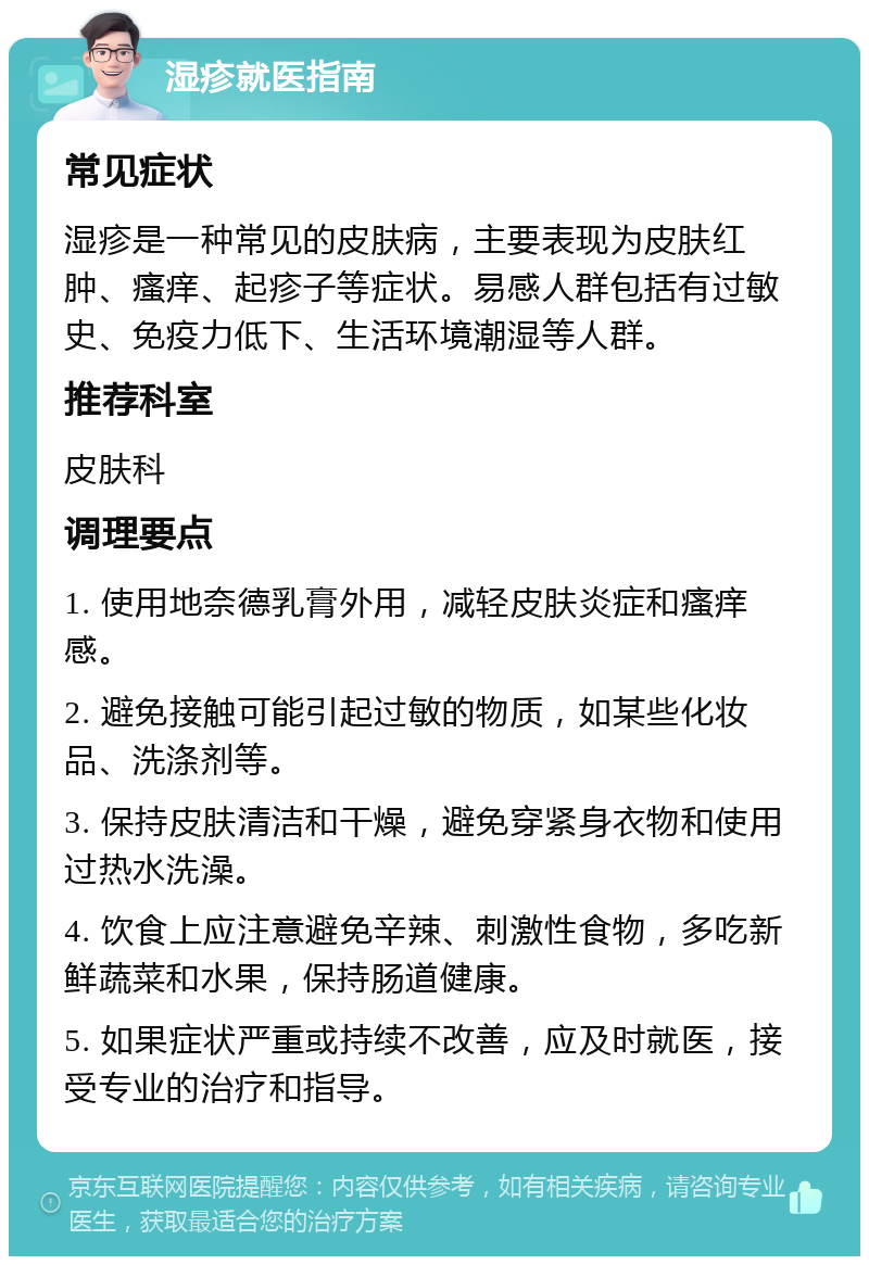 湿疹就医指南 常见症状 湿疹是一种常见的皮肤病，主要表现为皮肤红肿、瘙痒、起疹子等症状。易感人群包括有过敏史、免疫力低下、生活环境潮湿等人群。 推荐科室 皮肤科 调理要点 1. 使用地奈德乳膏外用，减轻皮肤炎症和瘙痒感。 2. 避免接触可能引起过敏的物质，如某些化妆品、洗涤剂等。 3. 保持皮肤清洁和干燥，避免穿紧身衣物和使用过热水洗澡。 4. 饮食上应注意避免辛辣、刺激性食物，多吃新鲜蔬菜和水果，保持肠道健康。 5. 如果症状严重或持续不改善，应及时就医，接受专业的治疗和指导。