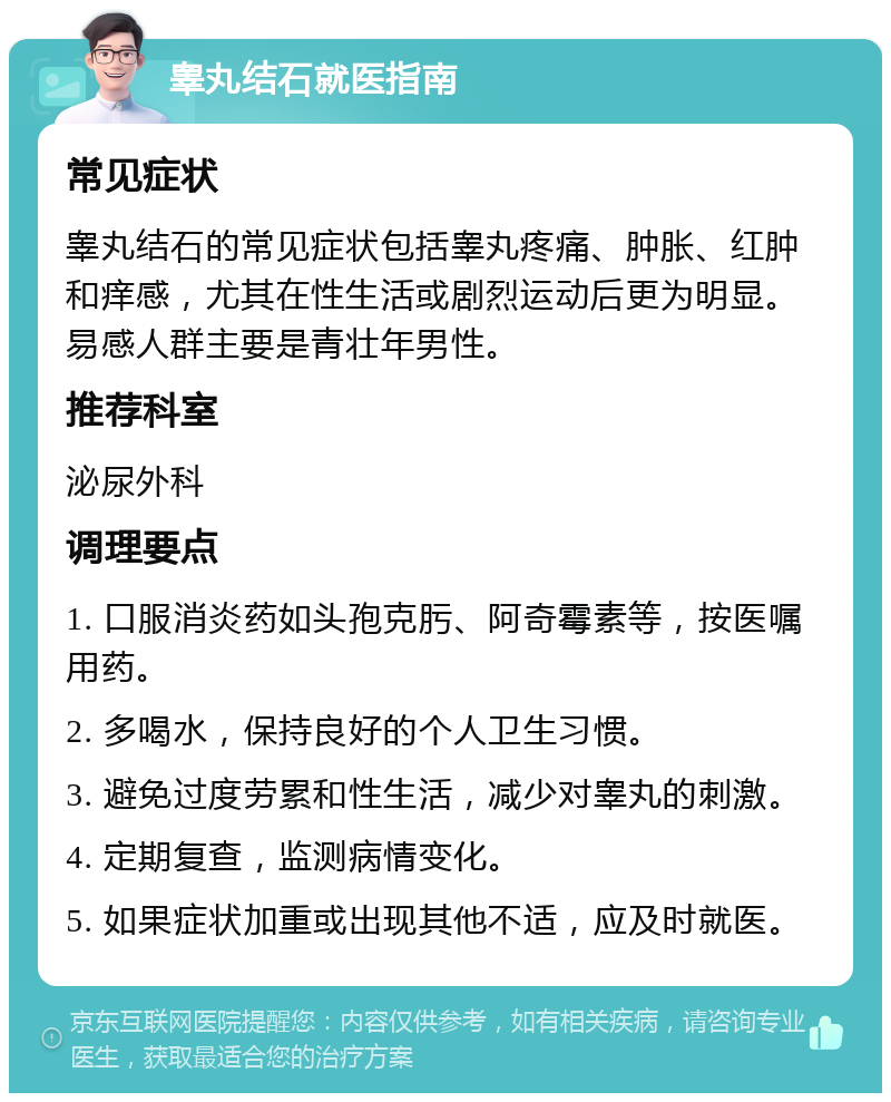 睾丸结石就医指南 常见症状 睾丸结石的常见症状包括睾丸疼痛、肿胀、红肿和痒感，尤其在性生活或剧烈运动后更为明显。易感人群主要是青壮年男性。 推荐科室 泌尿外科 调理要点 1. 口服消炎药如头孢克肟、阿奇霉素等，按医嘱用药。 2. 多喝水，保持良好的个人卫生习惯。 3. 避免过度劳累和性生活，减少对睾丸的刺激。 4. 定期复查，监测病情变化。 5. 如果症状加重或出现其他不适，应及时就医。