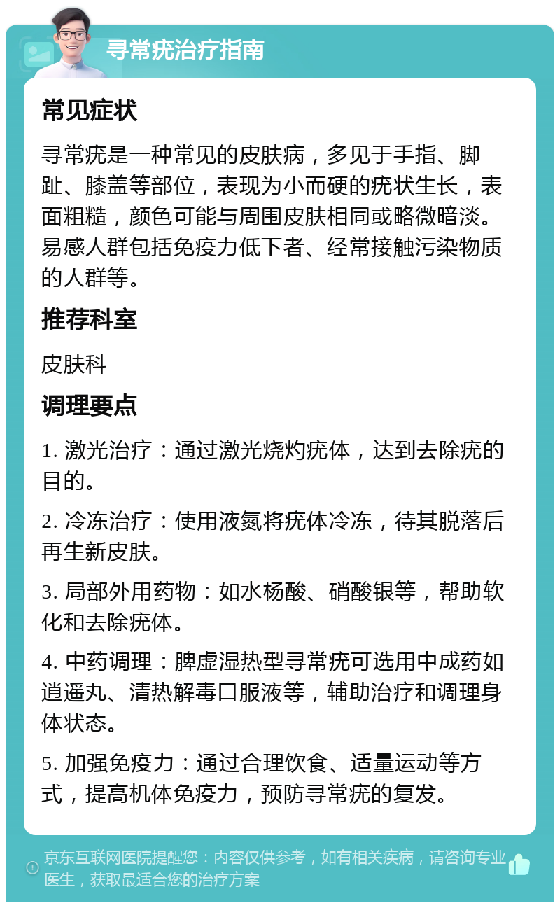 寻常疣治疗指南 常见症状 寻常疣是一种常见的皮肤病，多见于手指、脚趾、膝盖等部位，表现为小而硬的疣状生长，表面粗糙，颜色可能与周围皮肤相同或略微暗淡。易感人群包括免疫力低下者、经常接触污染物质的人群等。 推荐科室 皮肤科 调理要点 1. 激光治疗：通过激光烧灼疣体，达到去除疣的目的。 2. 冷冻治疗：使用液氮将疣体冷冻，待其脱落后再生新皮肤。 3. 局部外用药物：如水杨酸、硝酸银等，帮助软化和去除疣体。 4. 中药调理：脾虚湿热型寻常疣可选用中成药如逍遥丸、清热解毒口服液等，辅助治疗和调理身体状态。 5. 加强免疫力：通过合理饮食、适量运动等方式，提高机体免疫力，预防寻常疣的复发。