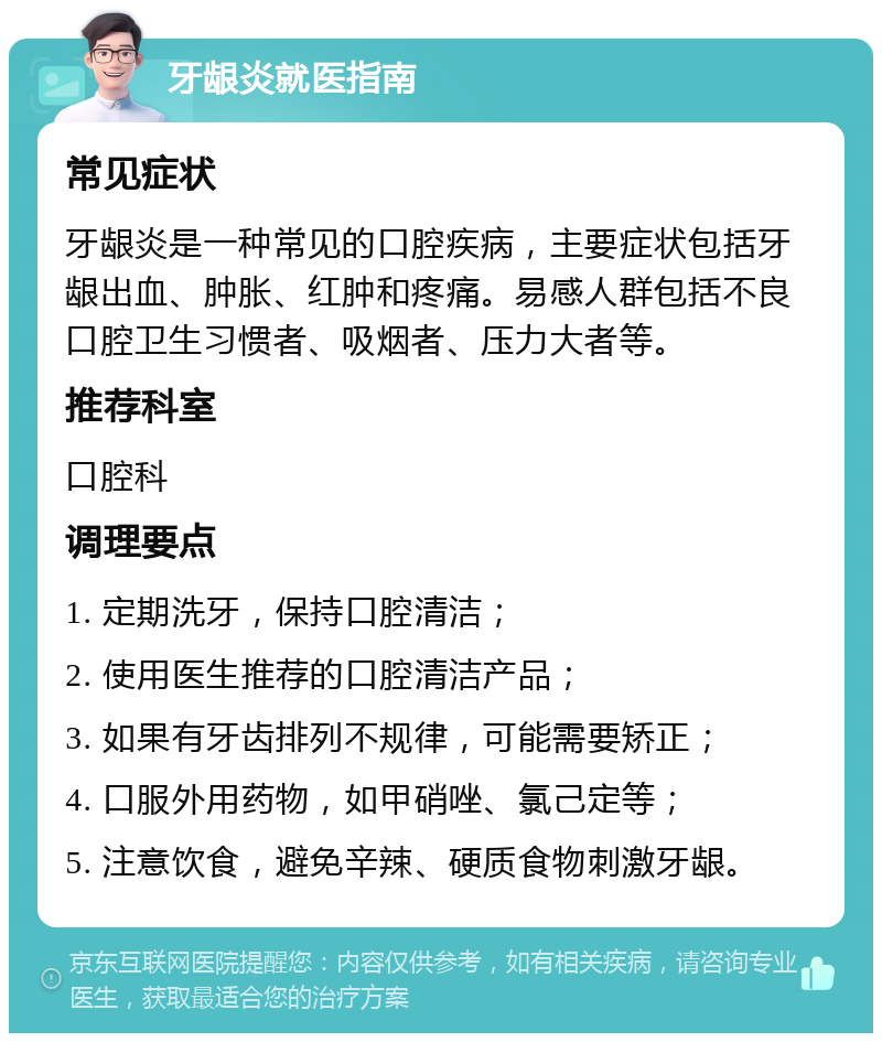 牙龈炎就医指南 常见症状 牙龈炎是一种常见的口腔疾病，主要症状包括牙龈出血、肿胀、红肿和疼痛。易感人群包括不良口腔卫生习惯者、吸烟者、压力大者等。 推荐科室 口腔科 调理要点 1. 定期洗牙，保持口腔清洁； 2. 使用医生推荐的口腔清洁产品； 3. 如果有牙齿排列不规律，可能需要矫正； 4. 口服外用药物，如甲硝唑、氯己定等； 5. 注意饮食，避免辛辣、硬质食物刺激牙龈。