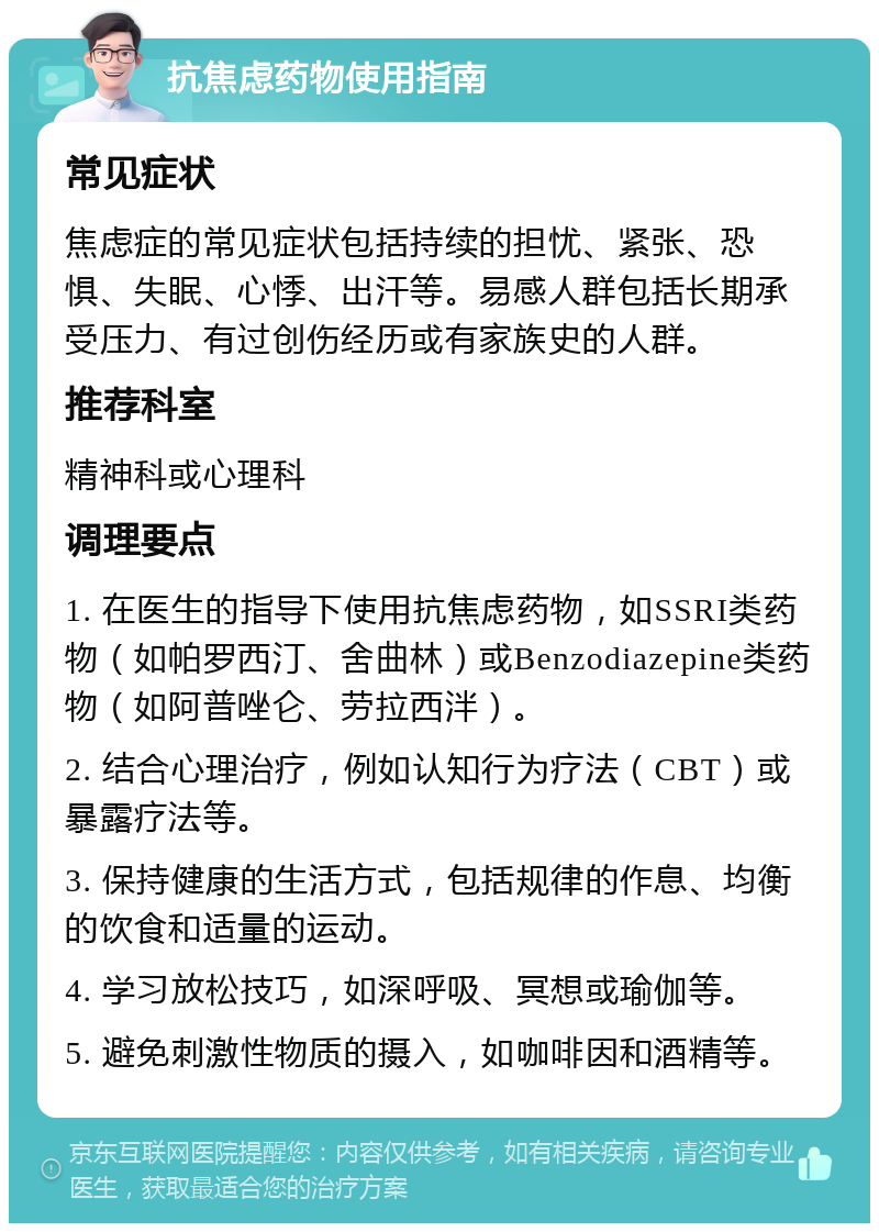 抗焦虑药物使用指南 常见症状 焦虑症的常见症状包括持续的担忧、紧张、恐惧、失眠、心悸、出汗等。易感人群包括长期承受压力、有过创伤经历或有家族史的人群。 推荐科室 精神科或心理科 调理要点 1. 在医生的指导下使用抗焦虑药物，如SSRI类药物（如帕罗西汀、舍曲林）或Benzodiazepine类药物（如阿普唑仑、劳拉西泮）。 2. 结合心理治疗，例如认知行为疗法（CBT）或暴露疗法等。 3. 保持健康的生活方式，包括规律的作息、均衡的饮食和适量的运动。 4. 学习放松技巧，如深呼吸、冥想或瑜伽等。 5. 避免刺激性物质的摄入，如咖啡因和酒精等。