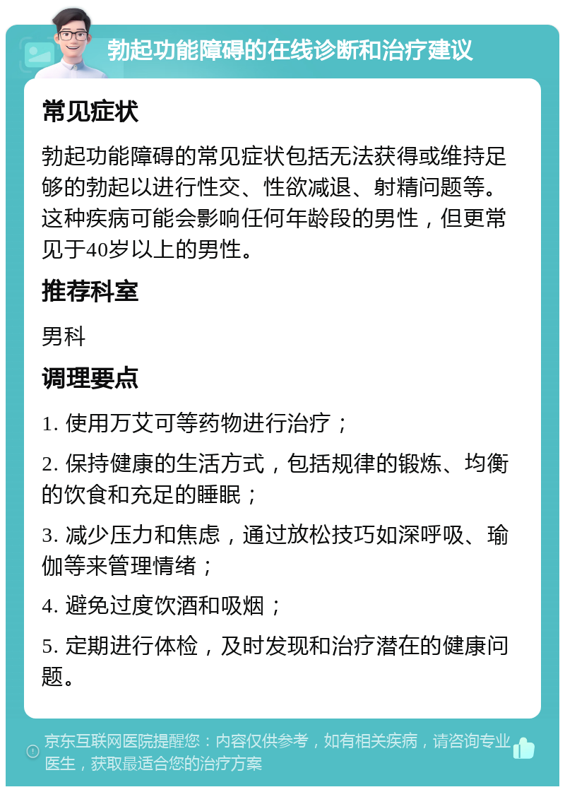 勃起功能障碍的在线诊断和治疗建议 常见症状 勃起功能障碍的常见症状包括无法获得或维持足够的勃起以进行性交、性欲减退、射精问题等。这种疾病可能会影响任何年龄段的男性，但更常见于40岁以上的男性。 推荐科室 男科 调理要点 1. 使用万艾可等药物进行治疗； 2. 保持健康的生活方式，包括规律的锻炼、均衡的饮食和充足的睡眠； 3. 减少压力和焦虑，通过放松技巧如深呼吸、瑜伽等来管理情绪； 4. 避免过度饮酒和吸烟； 5. 定期进行体检，及时发现和治疗潜在的健康问题。