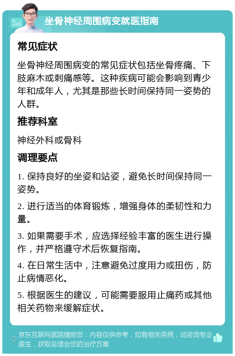 坐骨神经周围病变就医指南 常见症状 坐骨神经周围病变的常见症状包括坐骨疼痛、下肢麻木或刺痛感等。这种疾病可能会影响到青少年和成年人，尤其是那些长时间保持同一姿势的人群。 推荐科室 神经外科或骨科 调理要点 1. 保持良好的坐姿和站姿，避免长时间保持同一姿势。 2. 进行适当的体育锻炼，增强身体的柔韧性和力量。 3. 如果需要手术，应选择经验丰富的医生进行操作，并严格遵守术后恢复指南。 4. 在日常生活中，注意避免过度用力或扭伤，防止病情恶化。 5. 根据医生的建议，可能需要服用止痛药或其他相关药物来缓解症状。