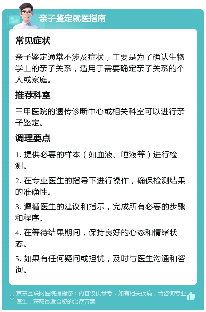 亲子鉴定就医指南 常见症状 亲子鉴定通常不涉及症状，主要是为了确认生物学上的亲子关系，适用于需要确定亲子关系的个人或家庭。 推荐科室 三甲医院的遗传诊断中心或相关科室可以进行亲子鉴定。 调理要点 1. 提供必要的样本（如血液、唾液等）进行检测。 2. 在专业医生的指导下进行操作，确保检测结果的准确性。 3. 遵循医生的建议和指示，完成所有必要的步骤和程序。 4. 在等待结果期间，保持良好的心态和情绪状态。 5. 如果有任何疑问或担忧，及时与医生沟通和咨询。