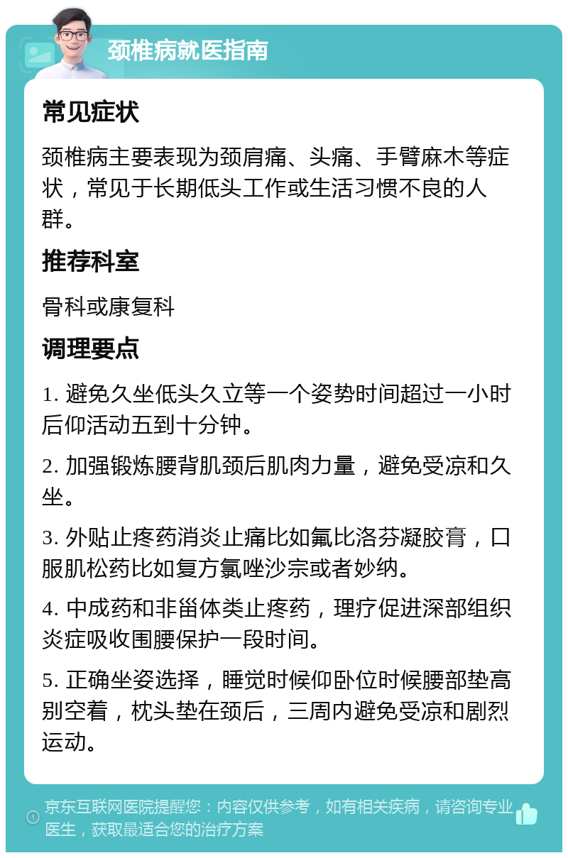 颈椎病就医指南 常见症状 颈椎病主要表现为颈肩痛、头痛、手臂麻木等症状，常见于长期低头工作或生活习惯不良的人群。 推荐科室 骨科或康复科 调理要点 1. 避免久坐低头久立等一个姿势时间超过一小时后仰活动五到十分钟。 2. 加强锻炼腰背肌颈后肌肉力量，避免受凉和久坐。 3. 外贴止疼药消炎止痛比如氟比洛芬凝胶膏，口服肌松药比如复方氯唑沙宗或者妙纳。 4. 中成药和非甾体类止疼药，理疗促进深部组织炎症吸收围腰保护一段时间。 5. 正确坐姿选择，睡觉时候仰卧位时候腰部垫高别空着，枕头垫在颈后，三周内避免受凉和剧烈运动。