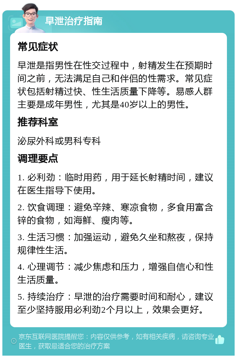 早泄治疗指南 常见症状 早泄是指男性在性交过程中，射精发生在预期时间之前，无法满足自己和伴侣的性需求。常见症状包括射精过快、性生活质量下降等。易感人群主要是成年男性，尤其是40岁以上的男性。 推荐科室 泌尿外科或男科专科 调理要点 1. 必利劲：临时用药，用于延长射精时间，建议在医生指导下使用。 2. 饮食调理：避免辛辣、寒凉食物，多食用富含锌的食物，如海鲜、瘦肉等。 3. 生活习惯：加强运动，避免久坐和熬夜，保持规律性生活。 4. 心理调节：减少焦虑和压力，增强自信心和性生活质量。 5. 持续治疗：早泄的治疗需要时间和耐心，建议至少坚持服用必利劲2个月以上，效果会更好。