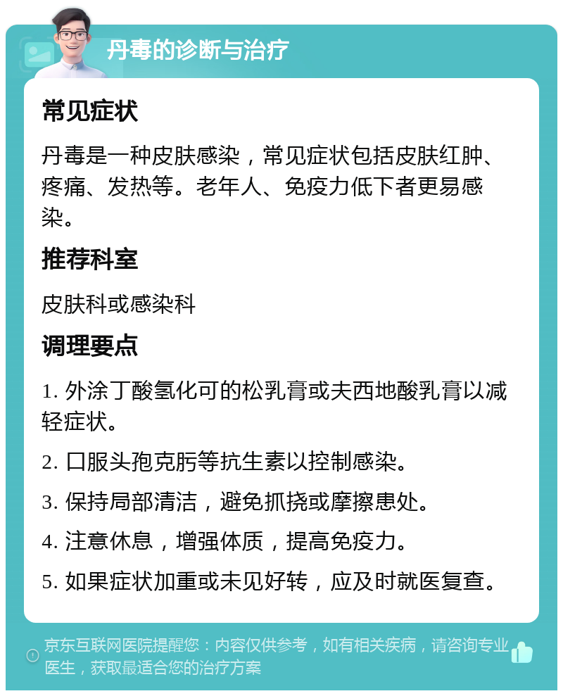 丹毒的诊断与治疗 常见症状 丹毒是一种皮肤感染，常见症状包括皮肤红肿、疼痛、发热等。老年人、免疫力低下者更易感染。 推荐科室 皮肤科或感染科 调理要点 1. 外涂丁酸氢化可的松乳膏或夫西地酸乳膏以减轻症状。 2. 口服头孢克肟等抗生素以控制感染。 3. 保持局部清洁，避免抓挠或摩擦患处。 4. 注意休息，增强体质，提高免疫力。 5. 如果症状加重或未见好转，应及时就医复查。