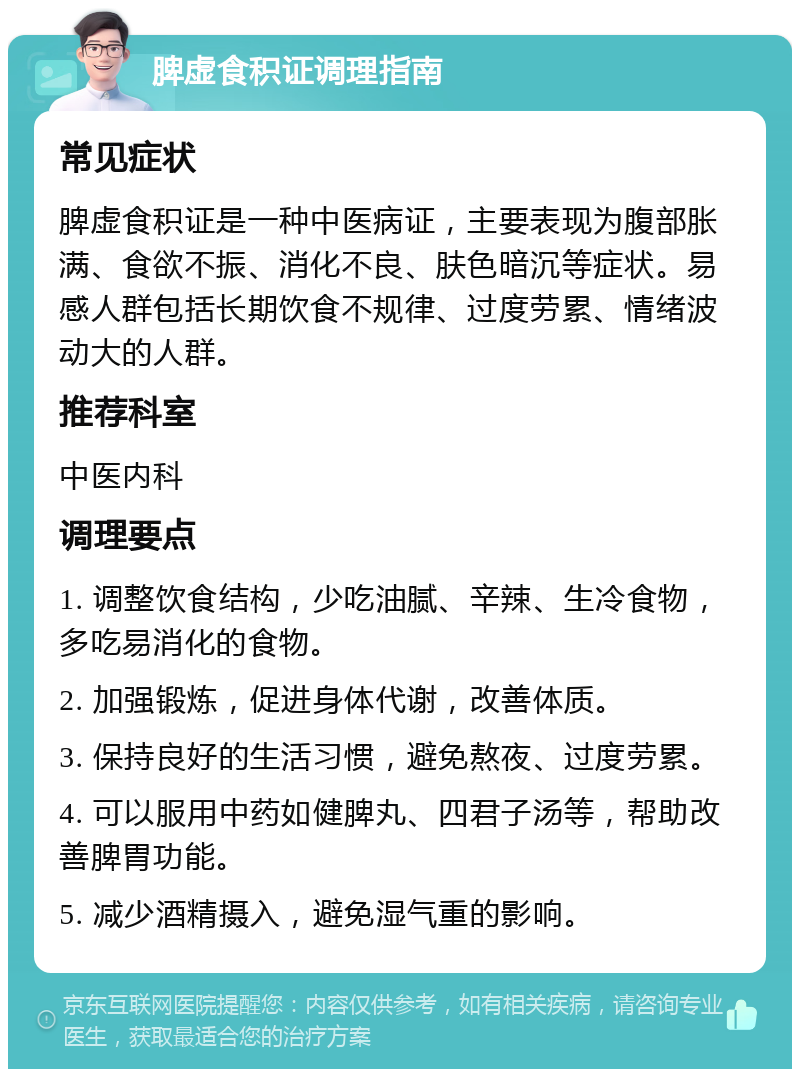 脾虚食积证调理指南 常见症状 脾虚食积证是一种中医病证，主要表现为腹部胀满、食欲不振、消化不良、肤色暗沉等症状。易感人群包括长期饮食不规律、过度劳累、情绪波动大的人群。 推荐科室 中医内科 调理要点 1. 调整饮食结构，少吃油腻、辛辣、生冷食物，多吃易消化的食物。 2. 加强锻炼，促进身体代谢，改善体质。 3. 保持良好的生活习惯，避免熬夜、过度劳累。 4. 可以服用中药如健脾丸、四君子汤等，帮助改善脾胃功能。 5. 减少酒精摄入，避免湿气重的影响。