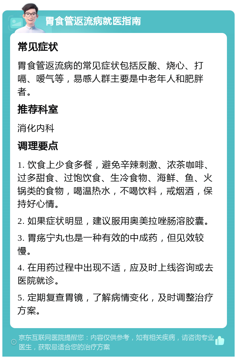 胃食管返流病就医指南 常见症状 胃食管返流病的常见症状包括反酸、烧心、打嗝、嗳气等，易感人群主要是中老年人和肥胖者。 推荐科室 消化内科 调理要点 1. 饮食上少食多餐，避免辛辣刺激、浓茶咖啡、过多甜食、过饱饮食、生冷食物、海鲜、鱼、火锅类的食物，喝温热水，不喝饮料，戒烟酒，保持好心情。 2. 如果症状明显，建议服用奥美拉唑肠溶胶囊。 3. 胃疡宁丸也是一种有效的中成药，但见效较慢。 4. 在用药过程中出现不适，应及时上线咨询或去医院就诊。 5. 定期复查胃镜，了解病情变化，及时调整治疗方案。