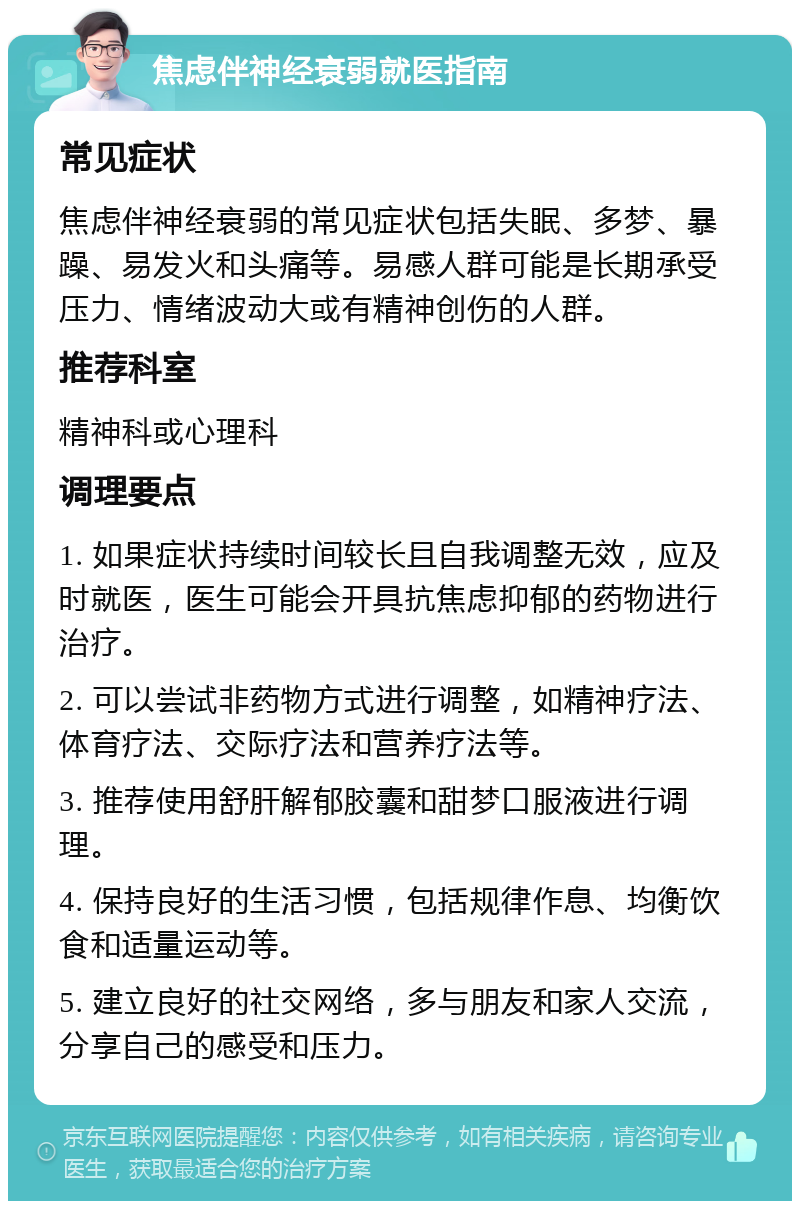 焦虑伴神经衰弱就医指南 常见症状 焦虑伴神经衰弱的常见症状包括失眠、多梦、暴躁、易发火和头痛等。易感人群可能是长期承受压力、情绪波动大或有精神创伤的人群。 推荐科室 精神科或心理科 调理要点 1. 如果症状持续时间较长且自我调整无效，应及时就医，医生可能会开具抗焦虑抑郁的药物进行治疗。 2. 可以尝试非药物方式进行调整，如精神疗法、体育疗法、交际疗法和营养疗法等。 3. 推荐使用舒肝解郁胶囊和甜梦口服液进行调理。 4. 保持良好的生活习惯，包括规律作息、均衡饮食和适量运动等。 5. 建立良好的社交网络，多与朋友和家人交流，分享自己的感受和压力。