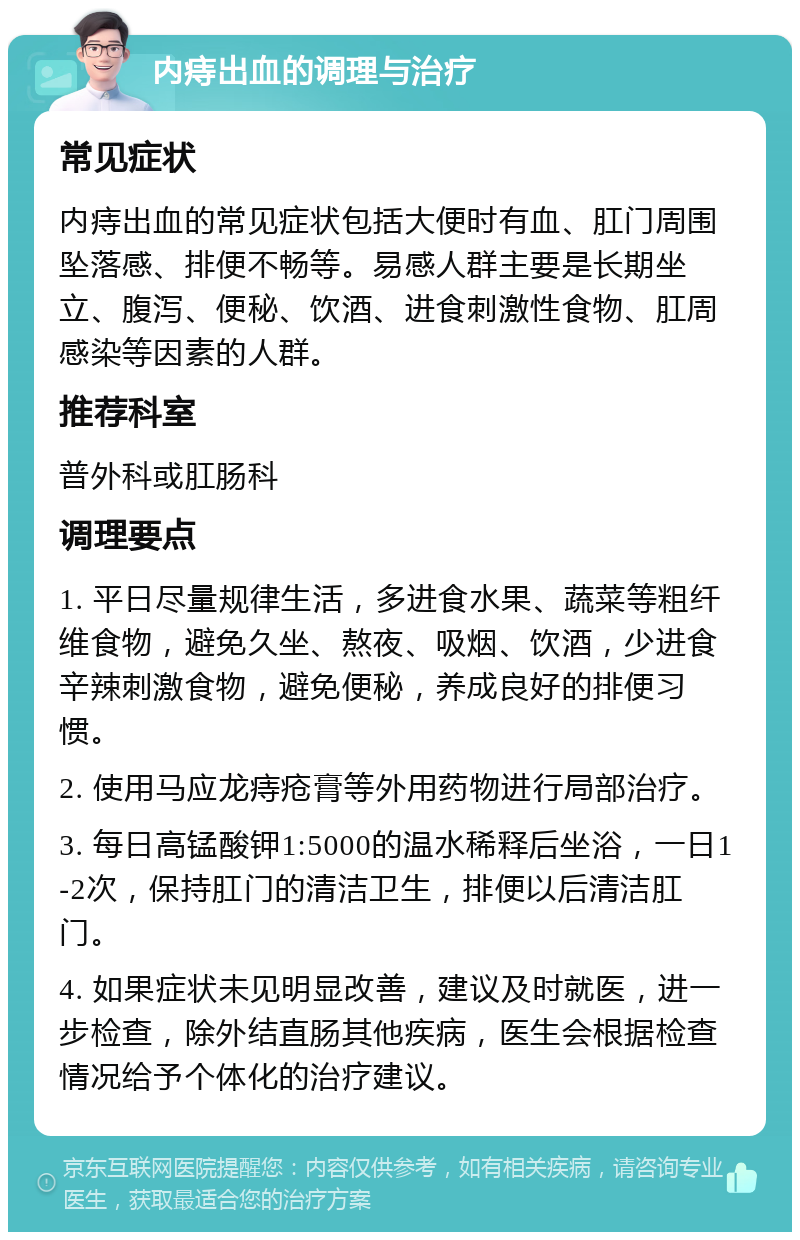 内痔出血的调理与治疗 常见症状 内痔出血的常见症状包括大便时有血、肛门周围坠落感、排便不畅等。易感人群主要是长期坐立、腹泻、便秘、饮酒、进食刺激性食物、肛周感染等因素的人群。 推荐科室 普外科或肛肠科 调理要点 1. 平日尽量规律生活，多进食水果、蔬菜等粗纤维食物，避免久坐、熬夜、吸烟、饮酒，少进食辛辣刺激食物，避免便秘，养成良好的排便习惯。 2. 使用马应龙痔疮膏等外用药物进行局部治疗。 3. 每日高锰酸钾1:5000的温水稀释后坐浴，一日1-2次，保持肛门的清洁卫生，排便以后清洁肛门。 4. 如果症状未见明显改善，建议及时就医，进一步检查，除外结直肠其他疾病，医生会根据检查情况给予个体化的治疗建议。