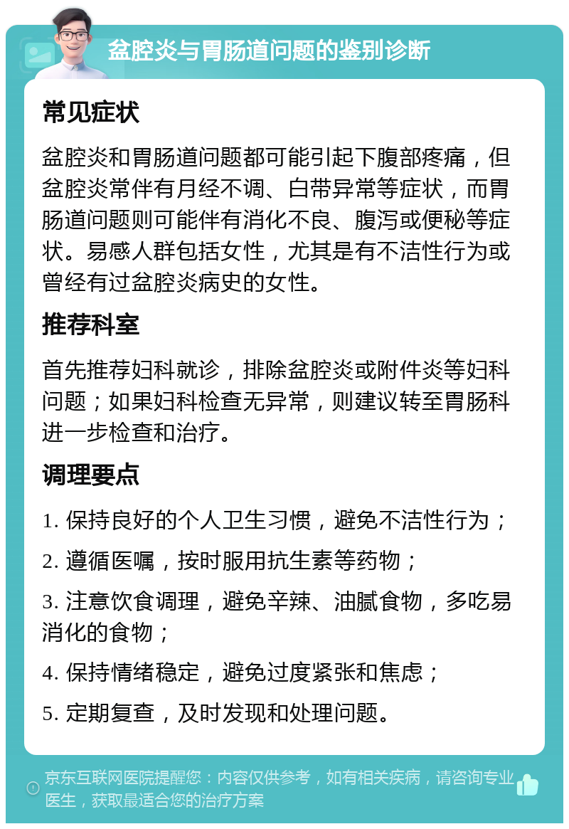 盆腔炎与胃肠道问题的鉴别诊断 常见症状 盆腔炎和胃肠道问题都可能引起下腹部疼痛，但盆腔炎常伴有月经不调、白带异常等症状，而胃肠道问题则可能伴有消化不良、腹泻或便秘等症状。易感人群包括女性，尤其是有不洁性行为或曾经有过盆腔炎病史的女性。 推荐科室 首先推荐妇科就诊，排除盆腔炎或附件炎等妇科问题；如果妇科检查无异常，则建议转至胃肠科进一步检查和治疗。 调理要点 1. 保持良好的个人卫生习惯，避免不洁性行为； 2. 遵循医嘱，按时服用抗生素等药物； 3. 注意饮食调理，避免辛辣、油腻食物，多吃易消化的食物； 4. 保持情绪稳定，避免过度紧张和焦虑； 5. 定期复查，及时发现和处理问题。