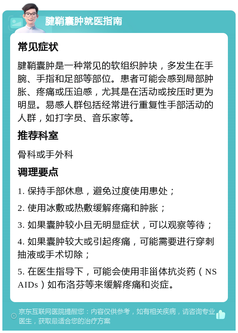 腱鞘囊肿就医指南 常见症状 腱鞘囊肿是一种常见的软组织肿块，多发生在手腕、手指和足部等部位。患者可能会感到局部肿胀、疼痛或压迫感，尤其是在活动或按压时更为明显。易感人群包括经常进行重复性手部活动的人群，如打字员、音乐家等。 推荐科室 骨科或手外科 调理要点 1. 保持手部休息，避免过度使用患处； 2. 使用冰敷或热敷缓解疼痛和肿胀； 3. 如果囊肿较小且无明显症状，可以观察等待； 4. 如果囊肿较大或引起疼痛，可能需要进行穿刺抽液或手术切除； 5. 在医生指导下，可能会使用非甾体抗炎药（NSAIDs）如布洛芬等来缓解疼痛和炎症。