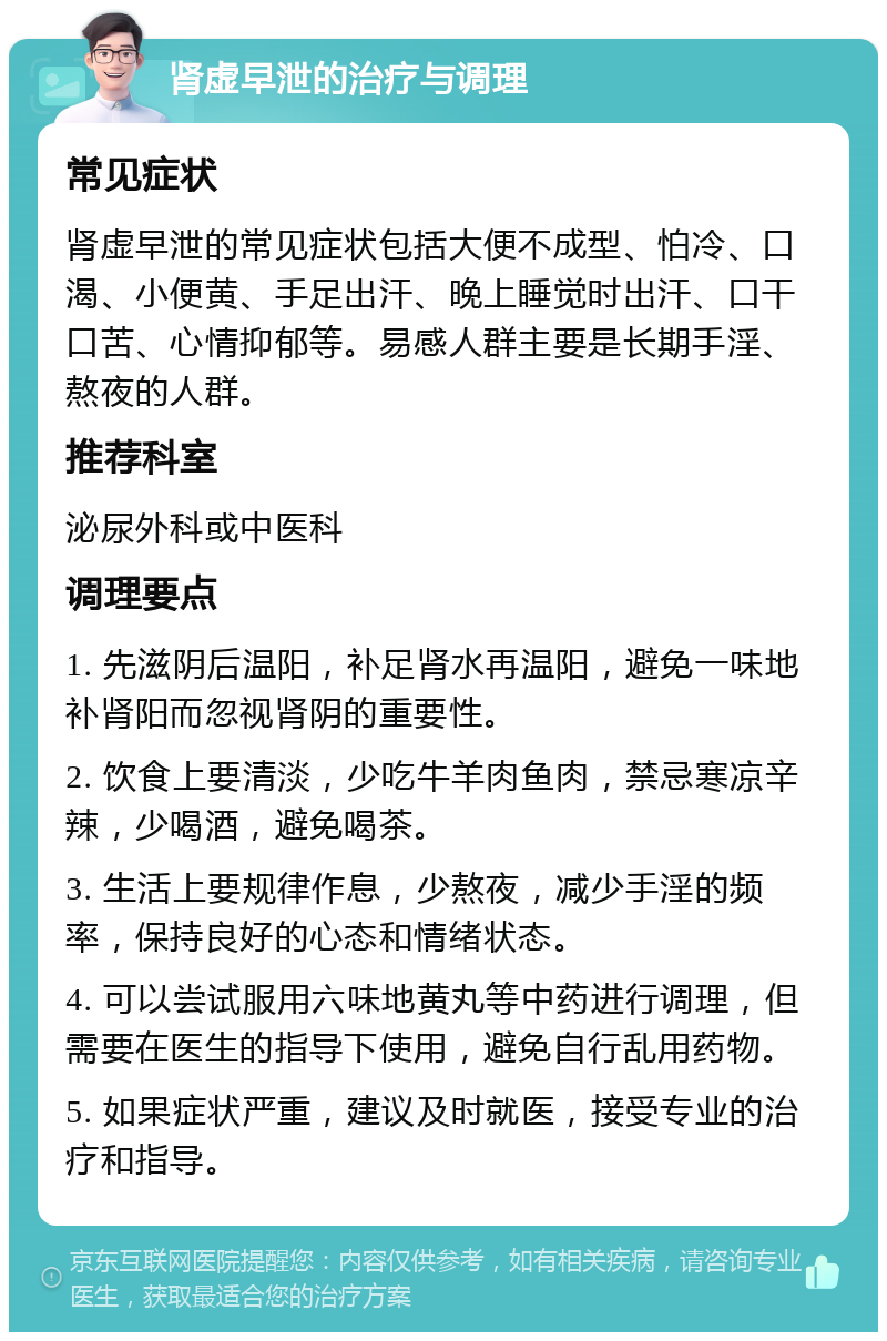 肾虚早泄的治疗与调理 常见症状 肾虚早泄的常见症状包括大便不成型、怕冷、口渴、小便黄、手足出汗、晚上睡觉时出汗、口干口苦、心情抑郁等。易感人群主要是长期手淫、熬夜的人群。 推荐科室 泌尿外科或中医科 调理要点 1. 先滋阴后温阳，补足肾水再温阳，避免一味地补肾阳而忽视肾阴的重要性。 2. 饮食上要清淡，少吃牛羊肉鱼肉，禁忌寒凉辛辣，少喝酒，避免喝茶。 3. 生活上要规律作息，少熬夜，减少手淫的频率，保持良好的心态和情绪状态。 4. 可以尝试服用六味地黄丸等中药进行调理，但需要在医生的指导下使用，避免自行乱用药物。 5. 如果症状严重，建议及时就医，接受专业的治疗和指导。