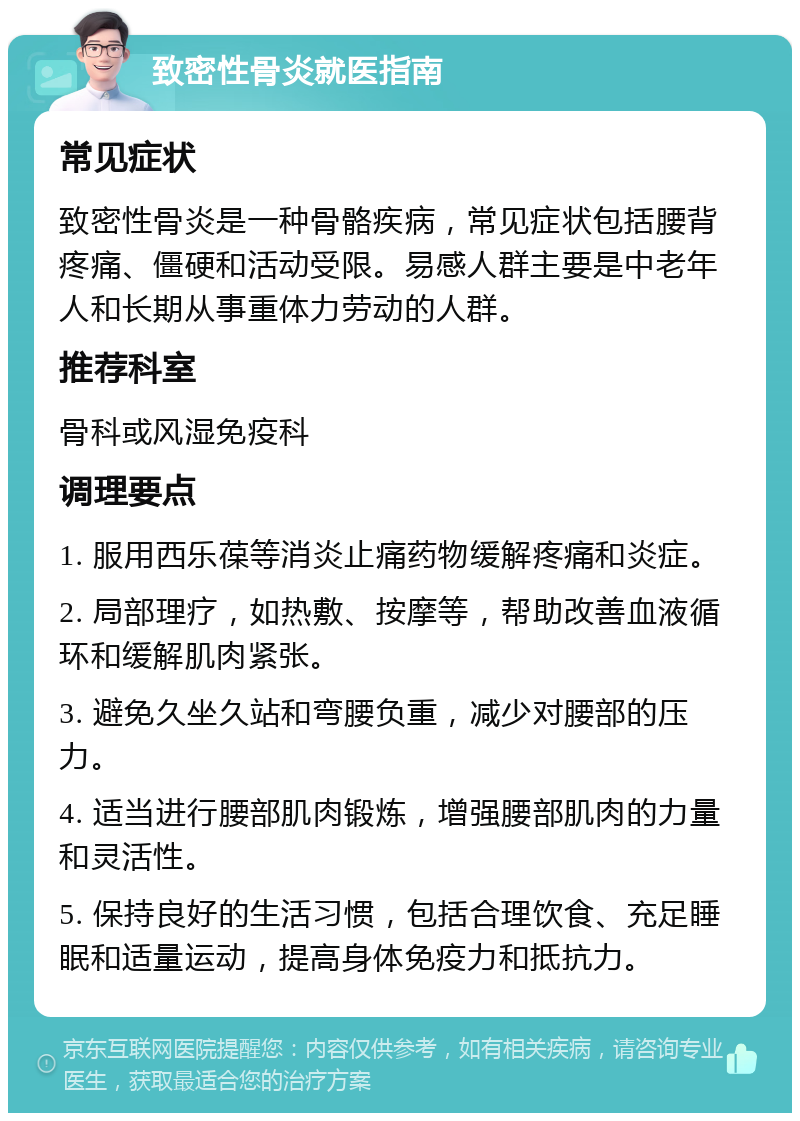 致密性骨炎就医指南 常见症状 致密性骨炎是一种骨骼疾病，常见症状包括腰背疼痛、僵硬和活动受限。易感人群主要是中老年人和长期从事重体力劳动的人群。 推荐科室 骨科或风湿免疫科 调理要点 1. 服用西乐葆等消炎止痛药物缓解疼痛和炎症。 2. 局部理疗，如热敷、按摩等，帮助改善血液循环和缓解肌肉紧张。 3. 避免久坐久站和弯腰负重，减少对腰部的压力。 4. 适当进行腰部肌肉锻炼，增强腰部肌肉的力量和灵活性。 5. 保持良好的生活习惯，包括合理饮食、充足睡眠和适量运动，提高身体免疫力和抵抗力。