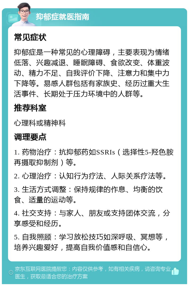 抑郁症就医指南 常见症状 抑郁症是一种常见的心理障碍，主要表现为情绪低落、兴趣减退、睡眠障碍、食欲改变、体重波动、精力不足、自我评价下降、注意力和集中力下降等。易感人群包括有家族史、经历过重大生活事件、长期处于压力环境中的人群等。 推荐科室 心理科或精神科 调理要点 1. 药物治疗：抗抑郁药如SSRIs（选择性5-羟色胺再摄取抑制剂）等。 2. 心理治疗：认知行为疗法、人际关系疗法等。 3. 生活方式调整：保持规律的作息、均衡的饮食、适量的运动等。 4. 社交支持：与家人、朋友或支持团体交流，分享感受和经历。 5. 自我照顾：学习放松技巧如深呼吸、冥想等，培养兴趣爱好，提高自我价值感和自信心。