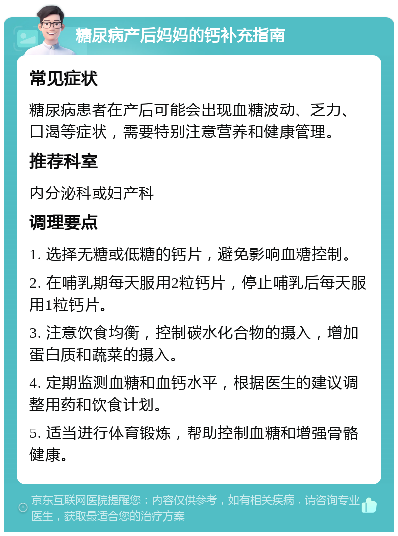 糖尿病产后妈妈的钙补充指南 常见症状 糖尿病患者在产后可能会出现血糖波动、乏力、口渴等症状，需要特别注意营养和健康管理。 推荐科室 内分泌科或妇产科 调理要点 1. 选择无糖或低糖的钙片，避免影响血糖控制。 2. 在哺乳期每天服用2粒钙片，停止哺乳后每天服用1粒钙片。 3. 注意饮食均衡，控制碳水化合物的摄入，增加蛋白质和蔬菜的摄入。 4. 定期监测血糖和血钙水平，根据医生的建议调整用药和饮食计划。 5. 适当进行体育锻炼，帮助控制血糖和增强骨骼健康。