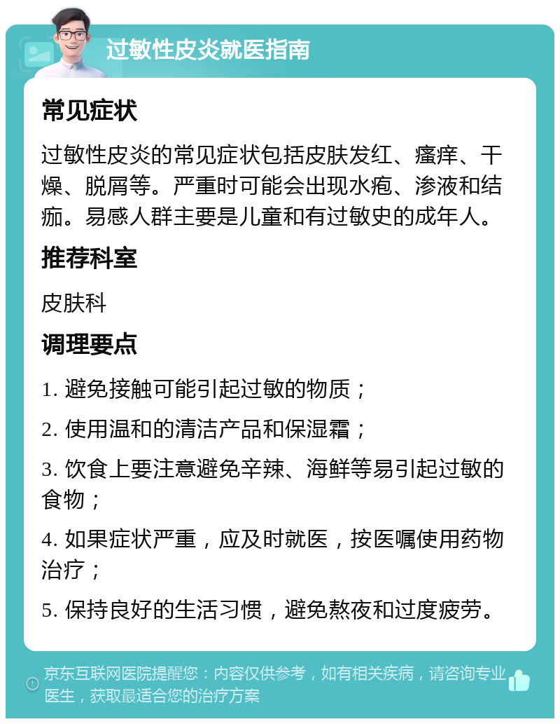 过敏性皮炎就医指南 常见症状 过敏性皮炎的常见症状包括皮肤发红、瘙痒、干燥、脱屑等。严重时可能会出现水疱、渗液和结痂。易感人群主要是儿童和有过敏史的成年人。 推荐科室 皮肤科 调理要点 1. 避免接触可能引起过敏的物质； 2. 使用温和的清洁产品和保湿霜； 3. 饮食上要注意避免辛辣、海鲜等易引起过敏的食物； 4. 如果症状严重，应及时就医，按医嘱使用药物治疗； 5. 保持良好的生活习惯，避免熬夜和过度疲劳。