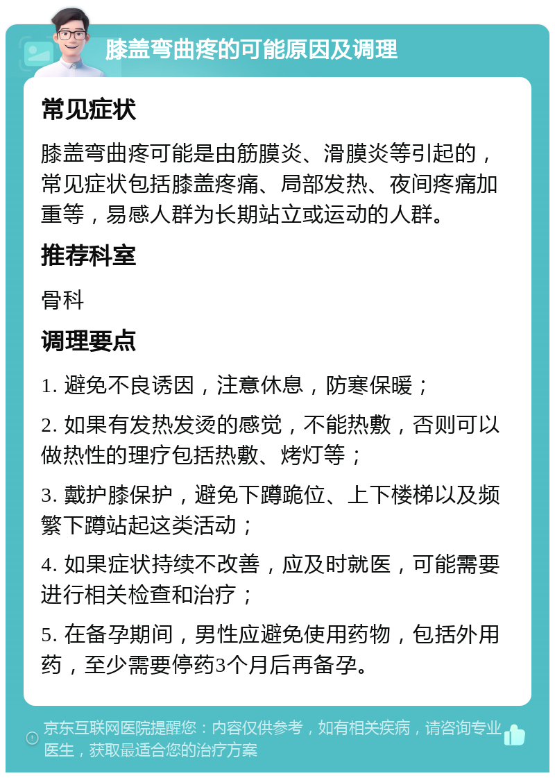 膝盖弯曲疼的可能原因及调理 常见症状 膝盖弯曲疼可能是由筋膜炎、滑膜炎等引起的，常见症状包括膝盖疼痛、局部发热、夜间疼痛加重等，易感人群为长期站立或运动的人群。 推荐科室 骨科 调理要点 1. 避免不良诱因，注意休息，防寒保暖； 2. 如果有发热发烫的感觉，不能热敷，否则可以做热性的理疗包括热敷、烤灯等； 3. 戴护膝保护，避免下蹲跪位、上下楼梯以及频繁下蹲站起这类活动； 4. 如果症状持续不改善，应及时就医，可能需要进行相关检查和治疗； 5. 在备孕期间，男性应避免使用药物，包括外用药，至少需要停药3个月后再备孕。