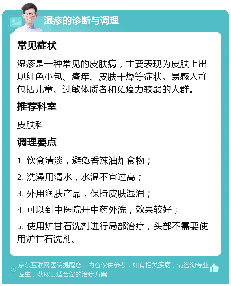 湿疹的诊断与调理 常见症状 湿疹是一种常见的皮肤病，主要表现为皮肤上出现红色小包、瘙痒、皮肤干燥等症状。易感人群包括儿童、过敏体质者和免疫力较弱的人群。 推荐科室 皮肤科 调理要点 1. 饮食清淡，避免香辣油炸食物； 2. 洗澡用清水，水温不宜过高； 3. 外用润肤产品，保持皮肤湿润； 4. 可以到中医院开中药外洗，效果较好； 5. 使用炉甘石洗剂进行局部治疗，头部不需要使用炉甘石洗剂。