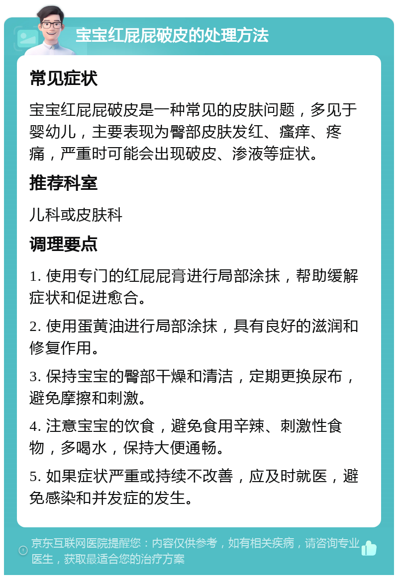 宝宝红屁屁破皮的处理方法 常见症状 宝宝红屁屁破皮是一种常见的皮肤问题，多见于婴幼儿，主要表现为臀部皮肤发红、瘙痒、疼痛，严重时可能会出现破皮、渗液等症状。 推荐科室 儿科或皮肤科 调理要点 1. 使用专门的红屁屁膏进行局部涂抹，帮助缓解症状和促进愈合。 2. 使用蛋黄油进行局部涂抹，具有良好的滋润和修复作用。 3. 保持宝宝的臀部干燥和清洁，定期更换尿布，避免摩擦和刺激。 4. 注意宝宝的饮食，避免食用辛辣、刺激性食物，多喝水，保持大便通畅。 5. 如果症状严重或持续不改善，应及时就医，避免感染和并发症的发生。