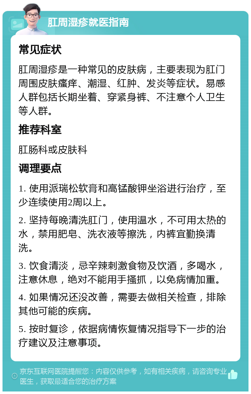 肛周湿疹就医指南 常见症状 肛周湿疹是一种常见的皮肤病，主要表现为肛门周围皮肤瘙痒、潮湿、红肿、发炎等症状。易感人群包括长期坐着、穿紧身裤、不注意个人卫生等人群。 推荐科室 肛肠科或皮肤科 调理要点 1. 使用派瑞松软膏和高锰酸钾坐浴进行治疗，至少连续使用2周以上。 2. 坚持每晚清洗肛门，使用温水，不可用太热的水，禁用肥皂、洗衣液等擦洗，内裤宜勤换清洗。 3. 饮食清淡，忌辛辣刺激食物及饮酒，多喝水，注意休息，绝对不能用手搔抓，以免病情加重。 4. 如果情况还没改善，需要去做相关检查，排除其他可能的疾病。 5. 按时复诊，依据病情恢复情况指导下一步的治疗建议及注意事项。