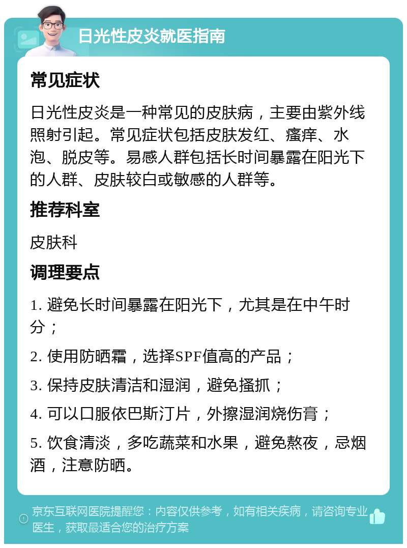 日光性皮炎就医指南 常见症状 日光性皮炎是一种常见的皮肤病，主要由紫外线照射引起。常见症状包括皮肤发红、瘙痒、水泡、脱皮等。易感人群包括长时间暴露在阳光下的人群、皮肤较白或敏感的人群等。 推荐科室 皮肤科 调理要点 1. 避免长时间暴露在阳光下，尤其是在中午时分； 2. 使用防晒霜，选择SPF值高的产品； 3. 保持皮肤清洁和湿润，避免搔抓； 4. 可以口服依巴斯汀片，外擦湿润烧伤膏； 5. 饮食清淡，多吃蔬菜和水果，避免熬夜，忌烟酒，注意防晒。