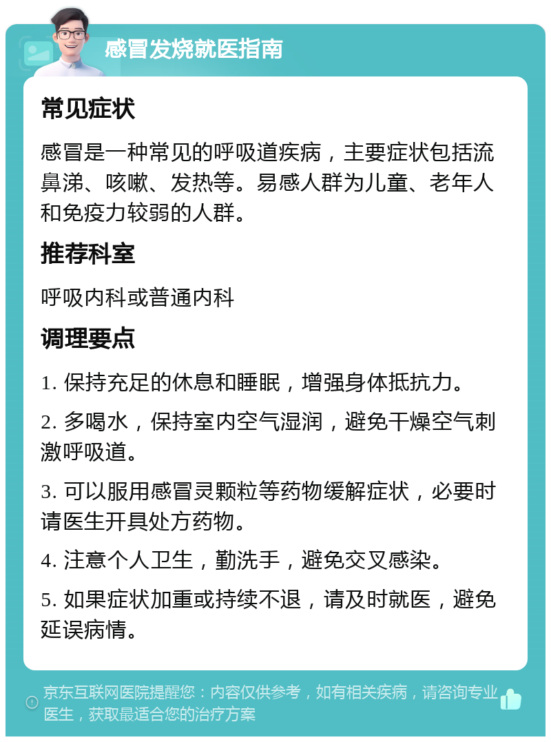 感冒发烧就医指南 常见症状 感冒是一种常见的呼吸道疾病，主要症状包括流鼻涕、咳嗽、发热等。易感人群为儿童、老年人和免疫力较弱的人群。 推荐科室 呼吸内科或普通内科 调理要点 1. 保持充足的休息和睡眠，增强身体抵抗力。 2. 多喝水，保持室内空气湿润，避免干燥空气刺激呼吸道。 3. 可以服用感冒灵颗粒等药物缓解症状，必要时请医生开具处方药物。 4. 注意个人卫生，勤洗手，避免交叉感染。 5. 如果症状加重或持续不退，请及时就医，避免延误病情。