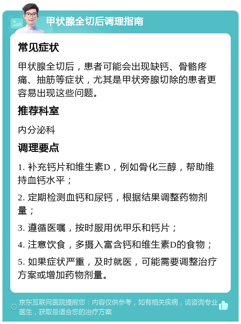 甲状腺全切后调理指南 常见症状 甲状腺全切后，患者可能会出现缺钙、骨骼疼痛、抽筋等症状，尤其是甲状旁腺切除的患者更容易出现这些问题。 推荐科室 内分泌科 调理要点 1. 补充钙片和维生素D，例如骨化三醇，帮助维持血钙水平； 2. 定期检测血钙和尿钙，根据结果调整药物剂量； 3. 遵循医嘱，按时服用优甲乐和钙片； 4. 注意饮食，多摄入富含钙和维生素D的食物； 5. 如果症状严重，及时就医，可能需要调整治疗方案或增加药物剂量。