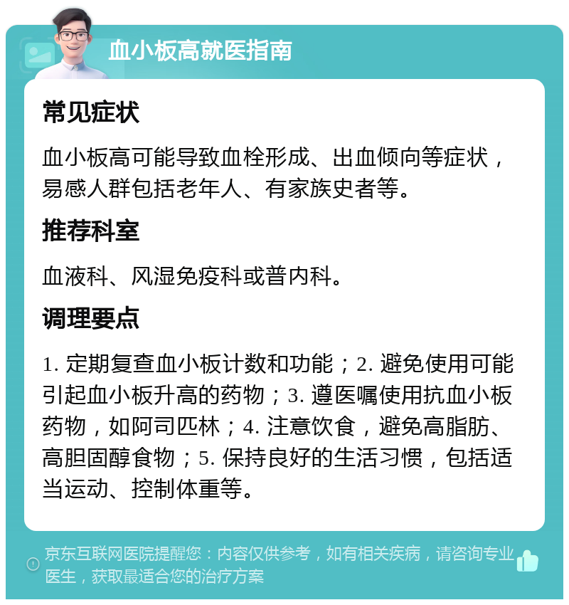 血小板高就医指南 常见症状 血小板高可能导致血栓形成、出血倾向等症状，易感人群包括老年人、有家族史者等。 推荐科室 血液科、风湿免疫科或普内科。 调理要点 1. 定期复查血小板计数和功能；2. 避免使用可能引起血小板升高的药物；3. 遵医嘱使用抗血小板药物，如阿司匹林；4. 注意饮食，避免高脂肪、高胆固醇食物；5. 保持良好的生活习惯，包括适当运动、控制体重等。