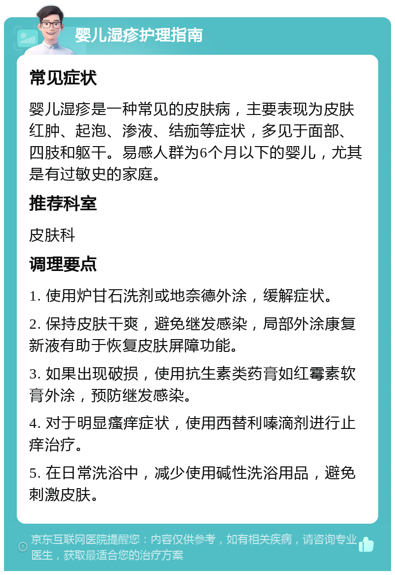 婴儿湿疹护理指南 常见症状 婴儿湿疹是一种常见的皮肤病，主要表现为皮肤红肿、起泡、渗液、结痂等症状，多见于面部、四肢和躯干。易感人群为6个月以下的婴儿，尤其是有过敏史的家庭。 推荐科室 皮肤科 调理要点 1. 使用炉甘石洗剂或地奈德外涂，缓解症状。 2. 保持皮肤干爽，避免继发感染，局部外涂康复新液有助于恢复皮肤屏障功能。 3. 如果出现破损，使用抗生素类药膏如红霉素软膏外涂，预防继发感染。 4. 对于明显瘙痒症状，使用西替利嗪滴剂进行止痒治疗。 5. 在日常洗浴中，减少使用碱性洗浴用品，避免刺激皮肤。