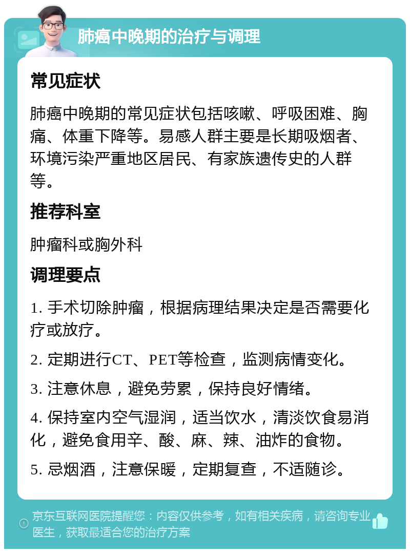 肺癌中晚期的治疗与调理 常见症状 肺癌中晚期的常见症状包括咳嗽、呼吸困难、胸痛、体重下降等。易感人群主要是长期吸烟者、环境污染严重地区居民、有家族遗传史的人群等。 推荐科室 肿瘤科或胸外科 调理要点 1. 手术切除肿瘤，根据病理结果决定是否需要化疗或放疗。 2. 定期进行CT、PET等检查，监测病情变化。 3. 注意休息，避免劳累，保持良好情绪。 4. 保持室内空气湿润，适当饮水，清淡饮食易消化，避免食用辛、酸、麻、辣、油炸的食物。 5. 忌烟酒，注意保暖，定期复查，不适随诊。