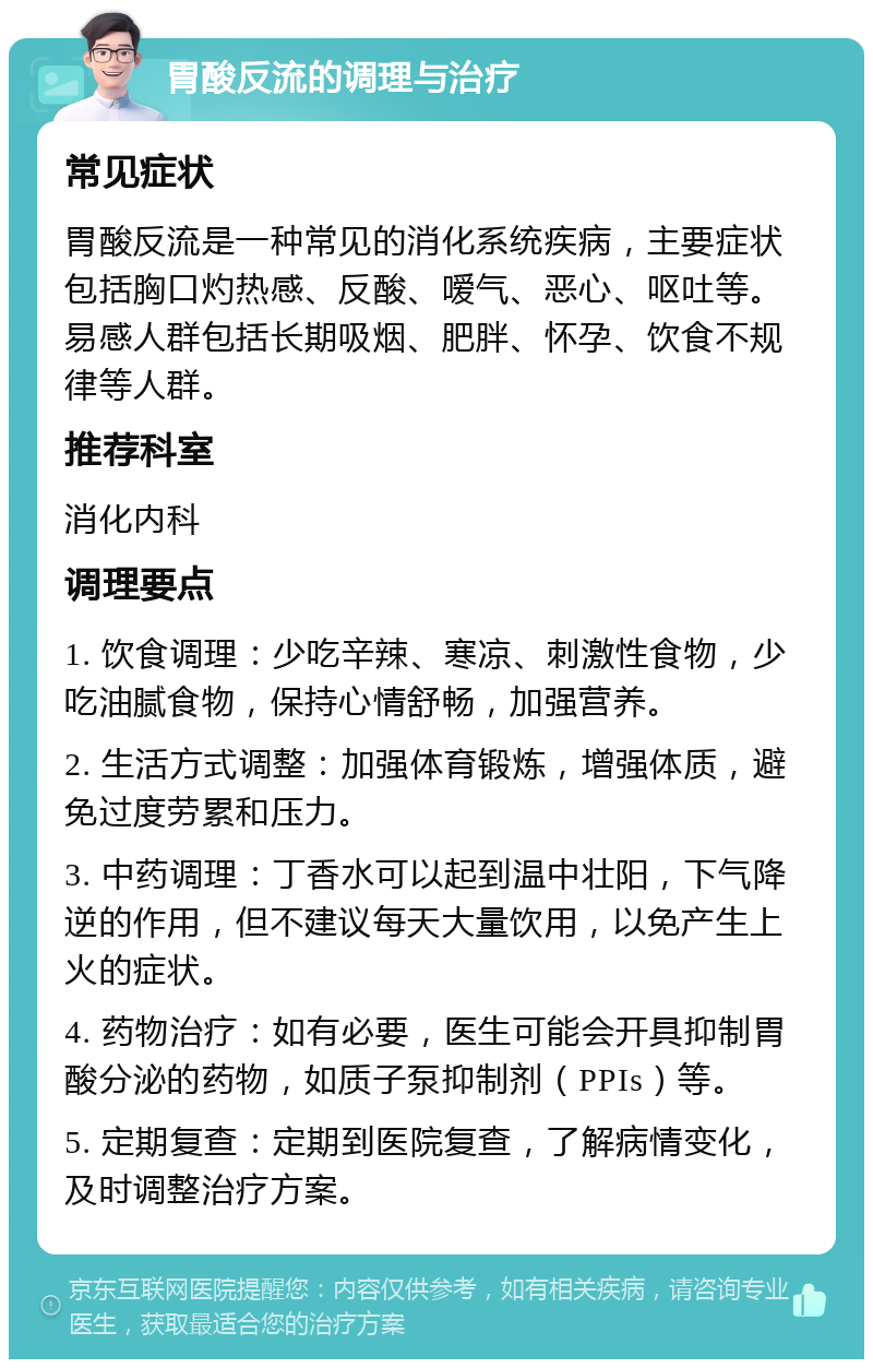 胃酸反流的调理与治疗 常见症状 胃酸反流是一种常见的消化系统疾病，主要症状包括胸口灼热感、反酸、嗳气、恶心、呕吐等。易感人群包括长期吸烟、肥胖、怀孕、饮食不规律等人群。 推荐科室 消化内科 调理要点 1. 饮食调理：少吃辛辣、寒凉、刺激性食物，少吃油腻食物，保持心情舒畅，加强营养。 2. 生活方式调整：加强体育锻炼，增强体质，避免过度劳累和压力。 3. 中药调理：丁香水可以起到温中壮阳，下气降逆的作用，但不建议每天大量饮用，以免产生上火的症状。 4. 药物治疗：如有必要，医生可能会开具抑制胃酸分泌的药物，如质子泵抑制剂（PPIs）等。 5. 定期复查：定期到医院复查，了解病情变化，及时调整治疗方案。