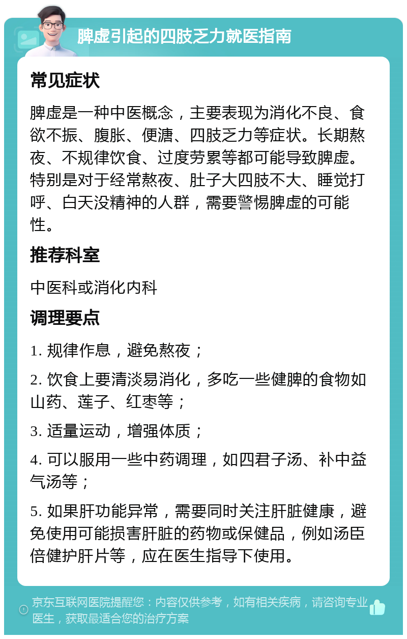 脾虚引起的四肢乏力就医指南 常见症状 脾虚是一种中医概念，主要表现为消化不良、食欲不振、腹胀、便溏、四肢乏力等症状。长期熬夜、不规律饮食、过度劳累等都可能导致脾虚。特别是对于经常熬夜、肚子大四肢不大、睡觉打呼、白天没精神的人群，需要警惕脾虚的可能性。 推荐科室 中医科或消化内科 调理要点 1. 规律作息，避免熬夜； 2. 饮食上要清淡易消化，多吃一些健脾的食物如山药、莲子、红枣等； 3. 适量运动，增强体质； 4. 可以服用一些中药调理，如四君子汤、补中益气汤等； 5. 如果肝功能异常，需要同时关注肝脏健康，避免使用可能损害肝脏的药物或保健品，例如汤臣倍健护肝片等，应在医生指导下使用。