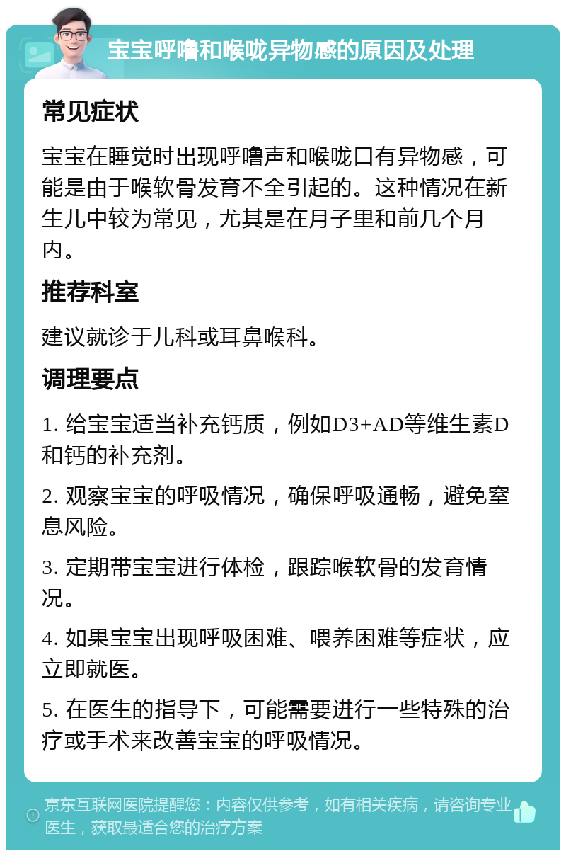 宝宝呼噜和喉咙异物感的原因及处理 常见症状 宝宝在睡觉时出现呼噜声和喉咙口有异物感，可能是由于喉软骨发育不全引起的。这种情况在新生儿中较为常见，尤其是在月子里和前几个月内。 推荐科室 建议就诊于儿科或耳鼻喉科。 调理要点 1. 给宝宝适当补充钙质，例如D3+AD等维生素D和钙的补充剂。 2. 观察宝宝的呼吸情况，确保呼吸通畅，避免窒息风险。 3. 定期带宝宝进行体检，跟踪喉软骨的发育情况。 4. 如果宝宝出现呼吸困难、喂养困难等症状，应立即就医。 5. 在医生的指导下，可能需要进行一些特殊的治疗或手术来改善宝宝的呼吸情况。