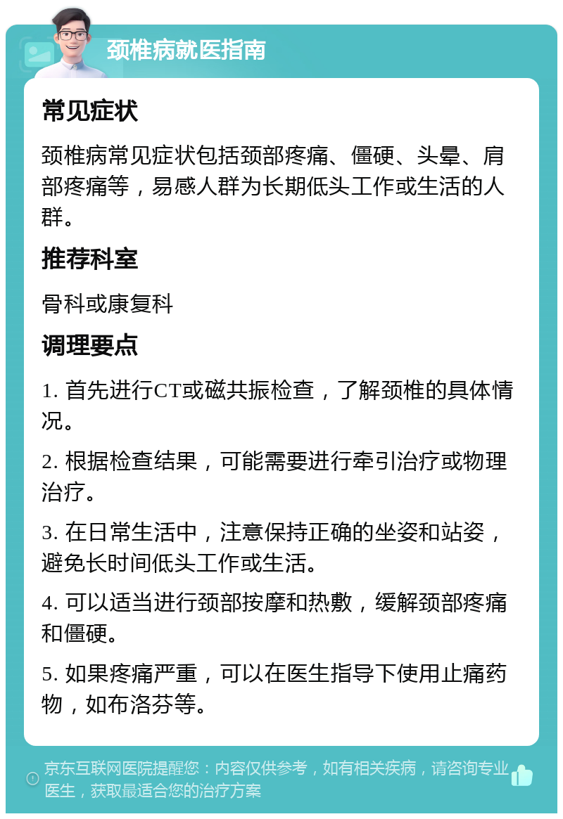 颈椎病就医指南 常见症状 颈椎病常见症状包括颈部疼痛、僵硬、头晕、肩部疼痛等，易感人群为长期低头工作或生活的人群。 推荐科室 骨科或康复科 调理要点 1. 首先进行CT或磁共振检查，了解颈椎的具体情况。 2. 根据检查结果，可能需要进行牵引治疗或物理治疗。 3. 在日常生活中，注意保持正确的坐姿和站姿，避免长时间低头工作或生活。 4. 可以适当进行颈部按摩和热敷，缓解颈部疼痛和僵硬。 5. 如果疼痛严重，可以在医生指导下使用止痛药物，如布洛芬等。