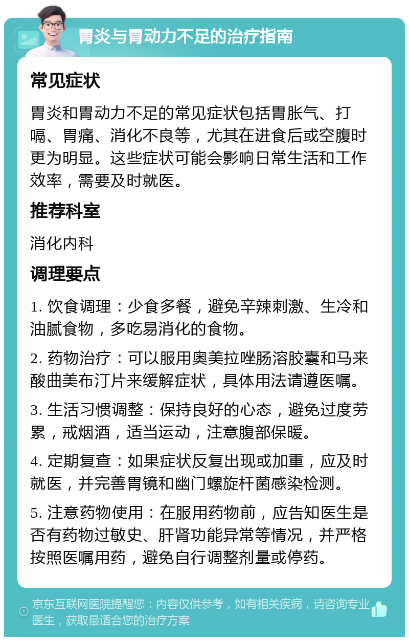 胃炎与胃动力不足的治疗指南 常见症状 胃炎和胃动力不足的常见症状包括胃胀气、打嗝、胃痛、消化不良等，尤其在进食后或空腹时更为明显。这些症状可能会影响日常生活和工作效率，需要及时就医。 推荐科室 消化内科 调理要点 1. 饮食调理：少食多餐，避免辛辣刺激、生冷和油腻食物，多吃易消化的食物。 2. 药物治疗：可以服用奥美拉唑肠溶胶囊和马来酸曲美布汀片来缓解症状，具体用法请遵医嘱。 3. 生活习惯调整：保持良好的心态，避免过度劳累，戒烟酒，适当运动，注意腹部保暖。 4. 定期复查：如果症状反复出现或加重，应及时就医，并完善胃镜和幽门螺旋杆菌感染检测。 5. 注意药物使用：在服用药物前，应告知医生是否有药物过敏史、肝肾功能异常等情况，并严格按照医嘱用药，避免自行调整剂量或停药。