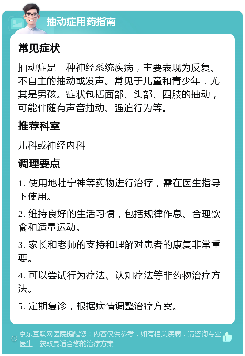 抽动症用药指南 常见症状 抽动症是一种神经系统疾病，主要表现为反复、不自主的抽动或发声。常见于儿童和青少年，尤其是男孩。症状包括面部、头部、四肢的抽动，可能伴随有声音抽动、强迫行为等。 推荐科室 儿科或神经内科 调理要点 1. 使用地牡宁神等药物进行治疗，需在医生指导下使用。 2. 维持良好的生活习惯，包括规律作息、合理饮食和适量运动。 3. 家长和老师的支持和理解对患者的康复非常重要。 4. 可以尝试行为疗法、认知疗法等非药物治疗方法。 5. 定期复诊，根据病情调整治疗方案。