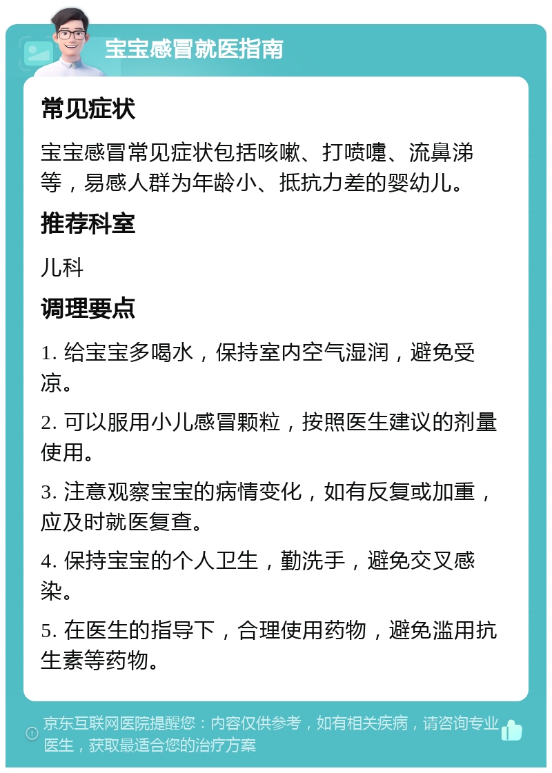 宝宝感冒就医指南 常见症状 宝宝感冒常见症状包括咳嗽、打喷嚏、流鼻涕等，易感人群为年龄小、抵抗力差的婴幼儿。 推荐科室 儿科 调理要点 1. 给宝宝多喝水，保持室内空气湿润，避免受凉。 2. 可以服用小儿感冒颗粒，按照医生建议的剂量使用。 3. 注意观察宝宝的病情变化，如有反复或加重，应及时就医复查。 4. 保持宝宝的个人卫生，勤洗手，避免交叉感染。 5. 在医生的指导下，合理使用药物，避免滥用抗生素等药物。