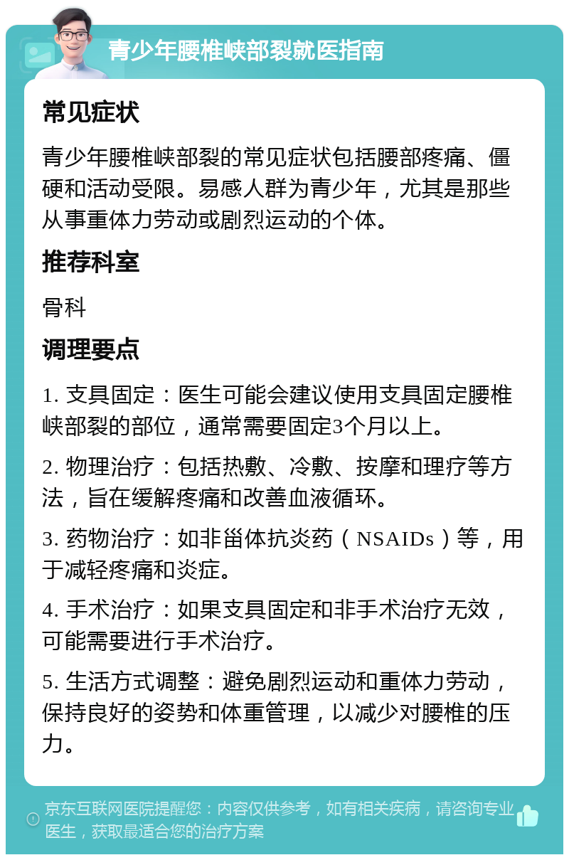 青少年腰椎峡部裂就医指南 常见症状 青少年腰椎峡部裂的常见症状包括腰部疼痛、僵硬和活动受限。易感人群为青少年，尤其是那些从事重体力劳动或剧烈运动的个体。 推荐科室 骨科 调理要点 1. 支具固定：医生可能会建议使用支具固定腰椎峡部裂的部位，通常需要固定3个月以上。 2. 物理治疗：包括热敷、冷敷、按摩和理疗等方法，旨在缓解疼痛和改善血液循环。 3. 药物治疗：如非甾体抗炎药（NSAIDs）等，用于减轻疼痛和炎症。 4. 手术治疗：如果支具固定和非手术治疗无效，可能需要进行手术治疗。 5. 生活方式调整：避免剧烈运动和重体力劳动，保持良好的姿势和体重管理，以减少对腰椎的压力。