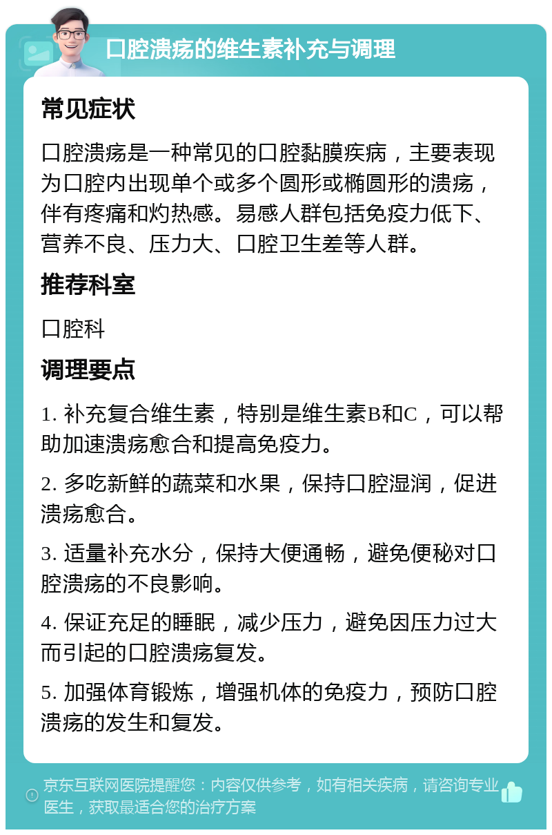 口腔溃疡的维生素补充与调理 常见症状 口腔溃疡是一种常见的口腔黏膜疾病，主要表现为口腔内出现单个或多个圆形或椭圆形的溃疡，伴有疼痛和灼热感。易感人群包括免疫力低下、营养不良、压力大、口腔卫生差等人群。 推荐科室 口腔科 调理要点 1. 补充复合维生素，特别是维生素B和C，可以帮助加速溃疡愈合和提高免疫力。 2. 多吃新鲜的蔬菜和水果，保持口腔湿润，促进溃疡愈合。 3. 适量补充水分，保持大便通畅，避免便秘对口腔溃疡的不良影响。 4. 保证充足的睡眠，减少压力，避免因压力过大而引起的口腔溃疡复发。 5. 加强体育锻炼，增强机体的免疫力，预防口腔溃疡的发生和复发。