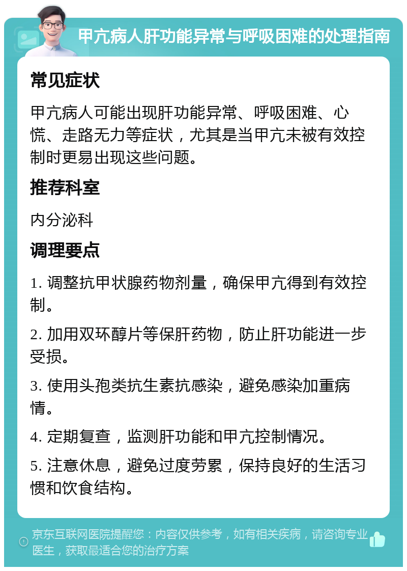 甲亢病人肝功能异常与呼吸困难的处理指南 常见症状 甲亢病人可能出现肝功能异常、呼吸困难、心慌、走路无力等症状，尤其是当甲亢未被有效控制时更易出现这些问题。 推荐科室 内分泌科 调理要点 1. 调整抗甲状腺药物剂量，确保甲亢得到有效控制。 2. 加用双环醇片等保肝药物，防止肝功能进一步受损。 3. 使用头孢类抗生素抗感染，避免感染加重病情。 4. 定期复查，监测肝功能和甲亢控制情况。 5. 注意休息，避免过度劳累，保持良好的生活习惯和饮食结构。