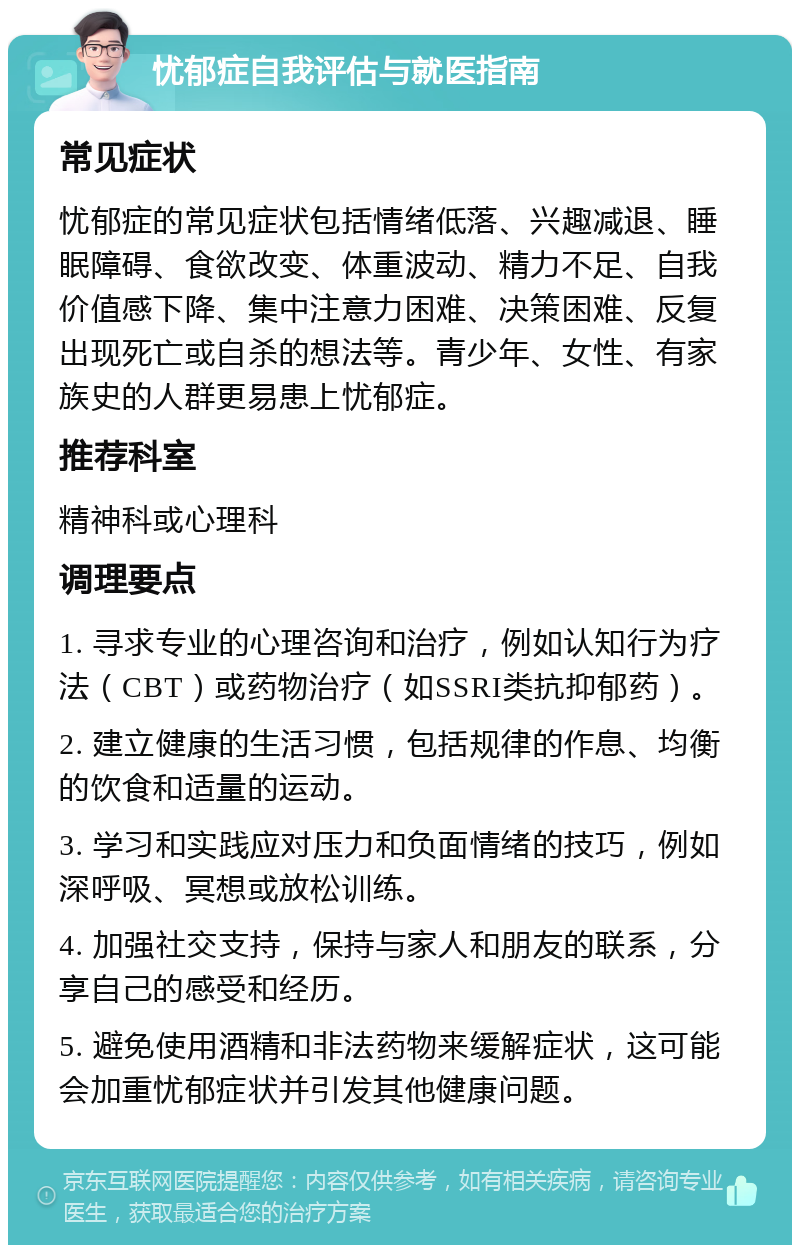 忧郁症自我评估与就医指南 常见症状 忧郁症的常见症状包括情绪低落、兴趣减退、睡眠障碍、食欲改变、体重波动、精力不足、自我价值感下降、集中注意力困难、决策困难、反复出现死亡或自杀的想法等。青少年、女性、有家族史的人群更易患上忧郁症。 推荐科室 精神科或心理科 调理要点 1. 寻求专业的心理咨询和治疗，例如认知行为疗法（CBT）或药物治疗（如SSRI类抗抑郁药）。 2. 建立健康的生活习惯，包括规律的作息、均衡的饮食和适量的运动。 3. 学习和实践应对压力和负面情绪的技巧，例如深呼吸、冥想或放松训练。 4. 加强社交支持，保持与家人和朋友的联系，分享自己的感受和经历。 5. 避免使用酒精和非法药物来缓解症状，这可能会加重忧郁症状并引发其他健康问题。