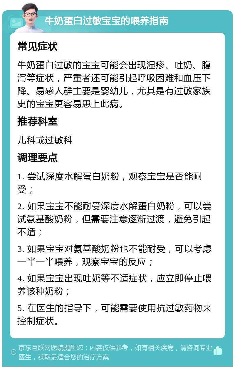 牛奶蛋白过敏宝宝的喂养指南 常见症状 牛奶蛋白过敏的宝宝可能会出现湿疹、吐奶、腹泻等症状，严重者还可能引起呼吸困难和血压下降。易感人群主要是婴幼儿，尤其是有过敏家族史的宝宝更容易患上此病。 推荐科室 儿科或过敏科 调理要点 1. 尝试深度水解蛋白奶粉，观察宝宝是否能耐受； 2. 如果宝宝不能耐受深度水解蛋白奶粉，可以尝试氨基酸奶粉，但需要注意逐渐过渡，避免引起不适； 3. 如果宝宝对氨基酸奶粉也不能耐受，可以考虑一半一半喂养，观察宝宝的反应； 4. 如果宝宝出现吐奶等不适症状，应立即停止喂养该种奶粉； 5. 在医生的指导下，可能需要使用抗过敏药物来控制症状。